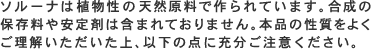 ソルーナは植物性の天然原料で作られています。合成の保存料や安定剤は含まれておりません。本品の性質をよくご理解いただいた上、以下の点に充分ご注意ください。